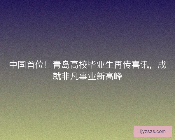 中国首位！青岛高校毕业生再传喜讯，成就非凡事业新高峰