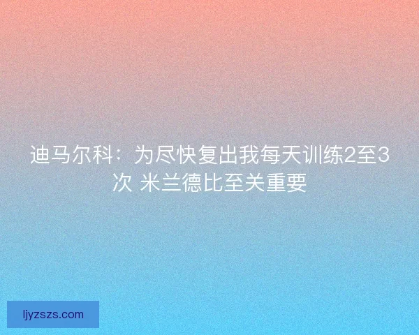 迪马尔科：为尽快复出我每天训练2至3次 米兰德比至关重要