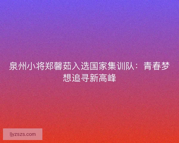 泉州小将郑馨茹入选国家集训队：青春梦想追寻新高峰