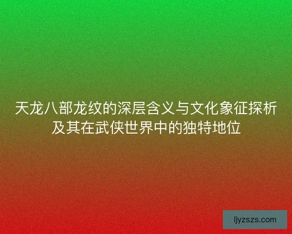 天龙八部龙纹的深层含义与文化象征探析及其在武侠世界中的独特地位