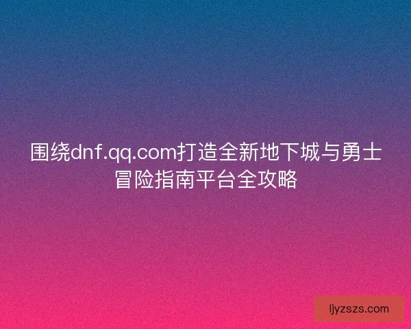 围绕dnf.qq.com打造全新地下城与勇士冒险指南平台全攻略