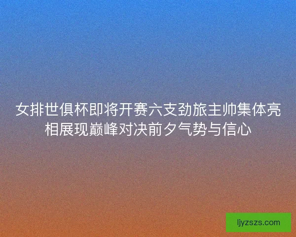 女排世俱杯即将开赛六支劲旅主帅集体亮相展现巅峰对决前夕气势与信心