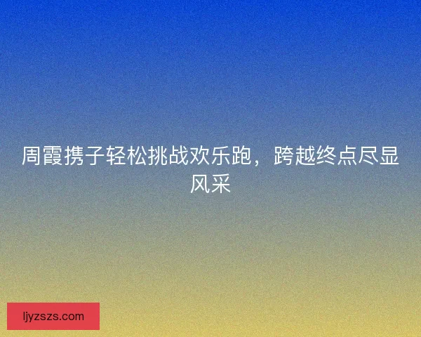 周霞携子轻松挑战欢乐跑，跨越终点尽显风采
