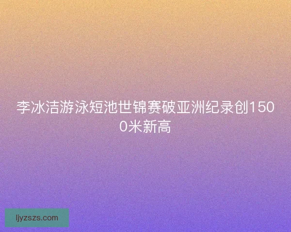 李冰洁游泳短池世锦赛破亚洲纪录创1500米新高