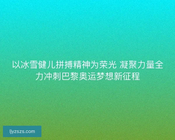 以冰雪健儿拼搏精神为荣光 凝聚力量全力冲刺巴黎奥运梦想新征程