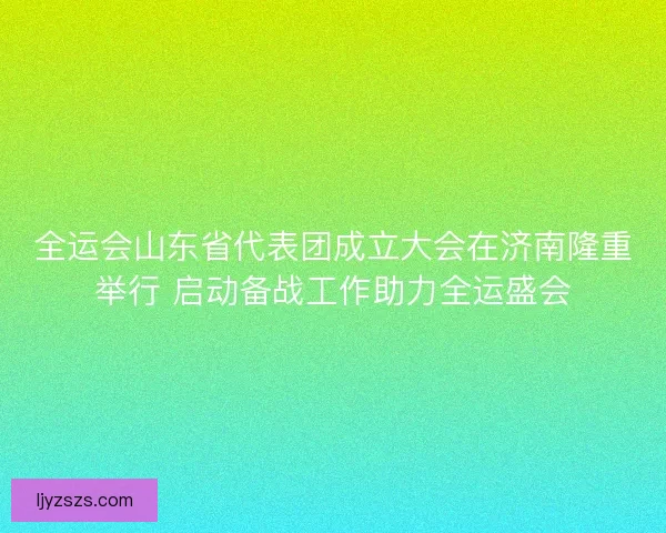 全运会山东省代表团成立大会在济南隆重举行 启动备战工作助力全运盛会